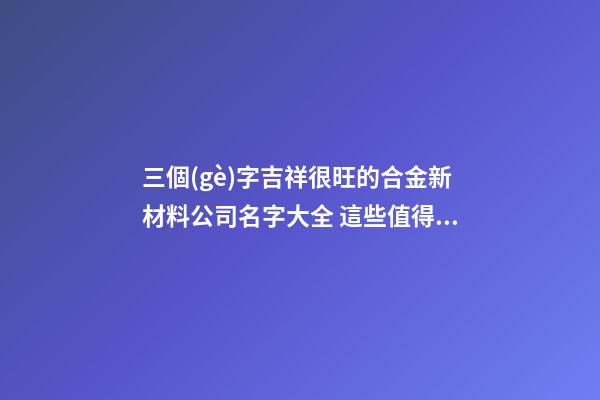 三個(gè)字吉祥很旺的合金新材料公司名字大全 這些值得參考